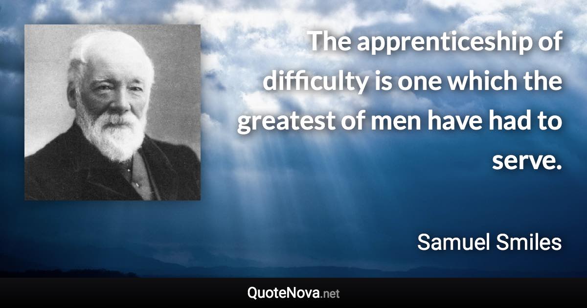 The apprenticeship of difficulty is one which the greatest of men have had to serve. - Samuel Smiles quote