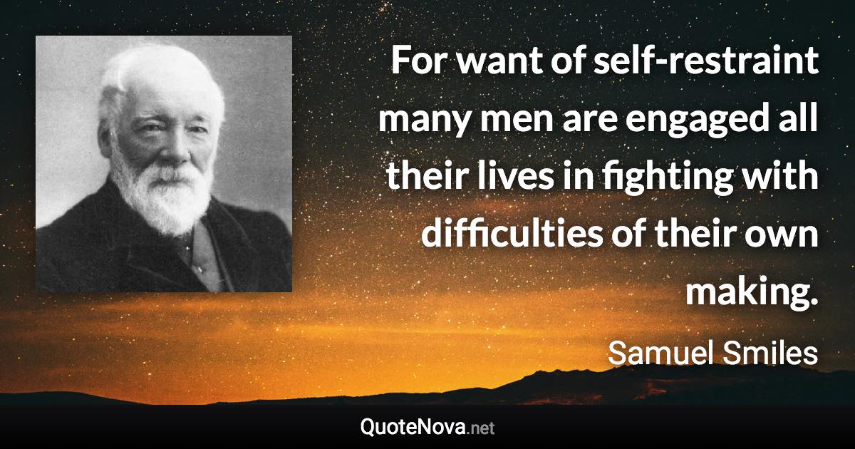 For want of self-restraint many men are engaged all their lives in fighting with difficulties of their own making. - Samuel Smiles quote