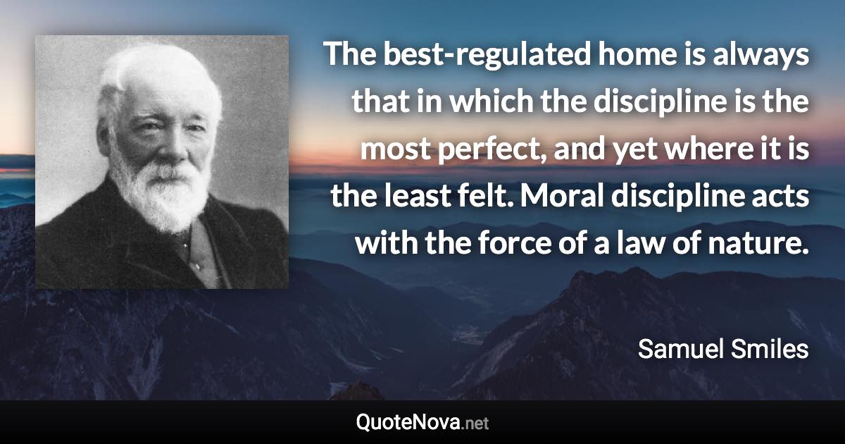 The best-regulated home is always that in which the discipline is the most perfect, and yet where it is the least felt. Moral discipline acts with the force of a law of nature. - Samuel Smiles quote