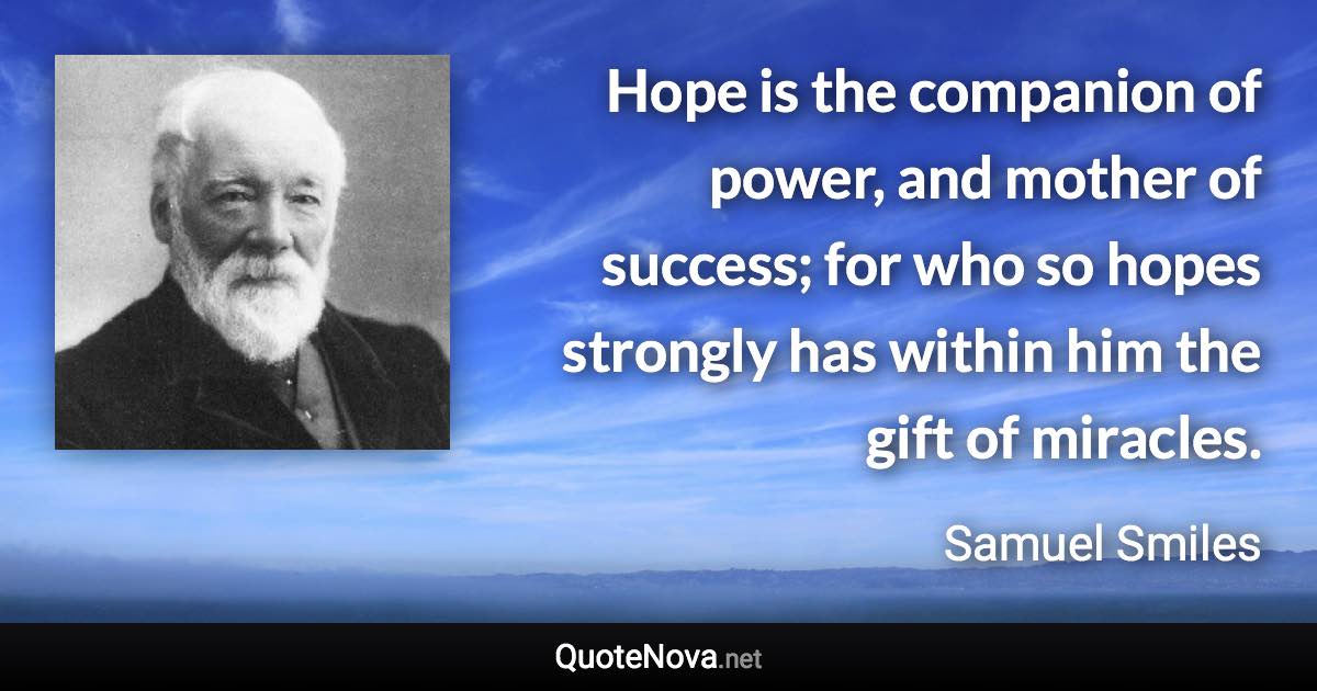 Hope is the companion of power, and mother of success; for who so hopes strongly has within him the gift of miracles. - Samuel Smiles quote