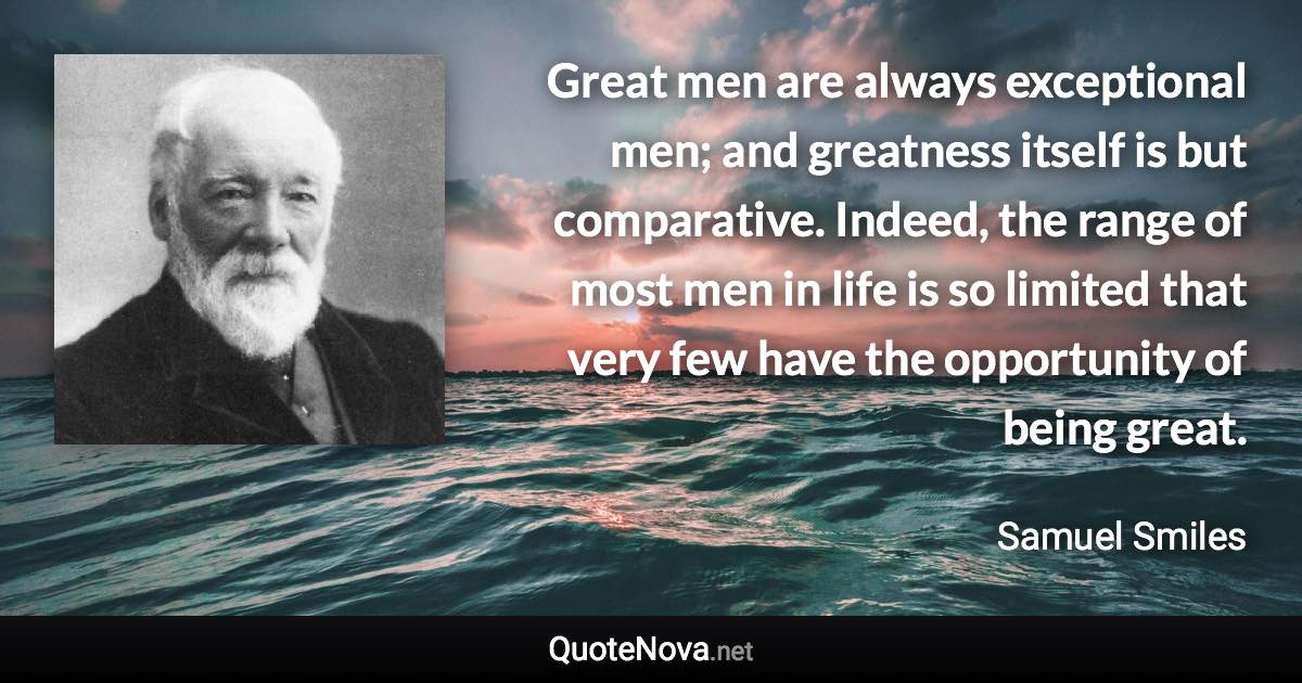 Great men are always exceptional men; and greatness itself is but comparative. Indeed, the range of most men in life is so limited that very few have the opportunity of being great. - Samuel Smiles quote