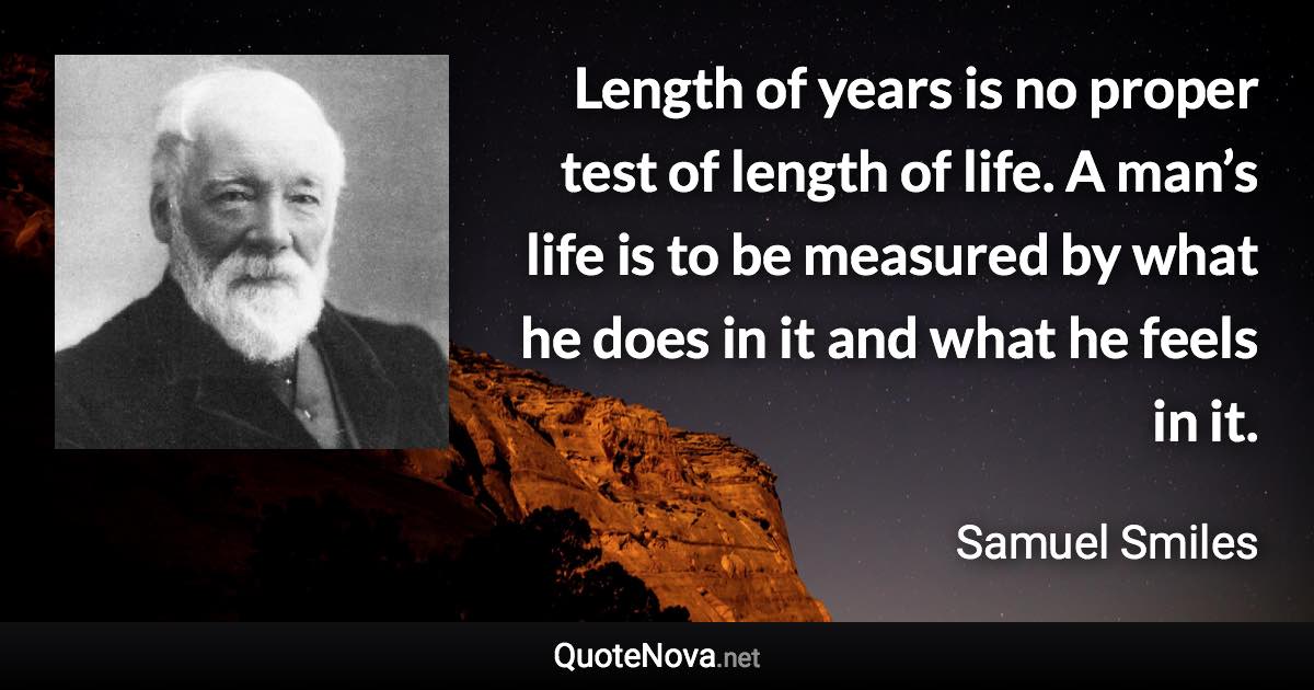 Length of years is no proper test of length of life. A man’s life is to be measured by what he does in it and what he feels in it. - Samuel Smiles quote