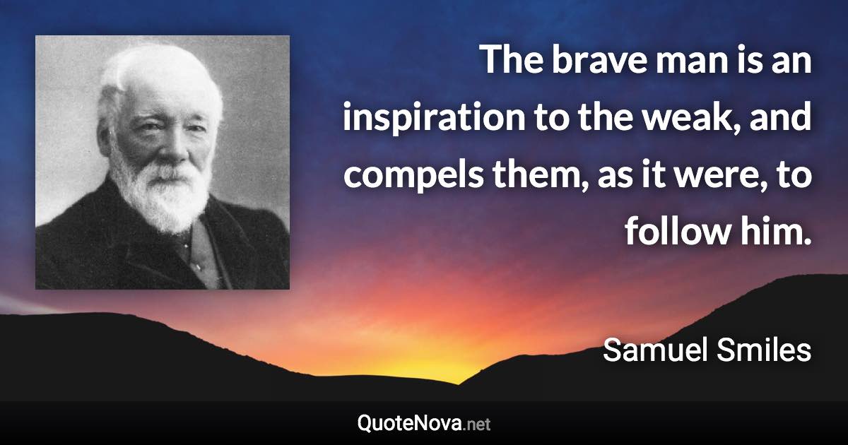 The brave man is an inspiration to the weak, and compels them, as it were, to follow him. - Samuel Smiles quote