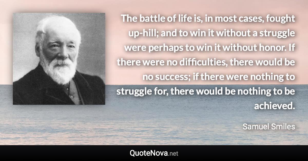 The battle of life is, in most cases, fought up-hill; and to win it without a struggle were perhaps to win it without honor. If there were no difficulties, there would be no success; if there were nothing to struggle for, there would be nothing to be achieved. - Samuel Smiles quote