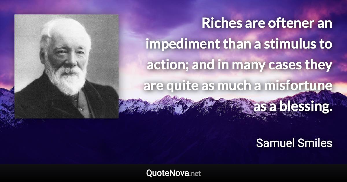 Riches are oftener an impediment than a stimulus to action; and in many cases they are quite as much a misfortune as a blessing. - Samuel Smiles quote