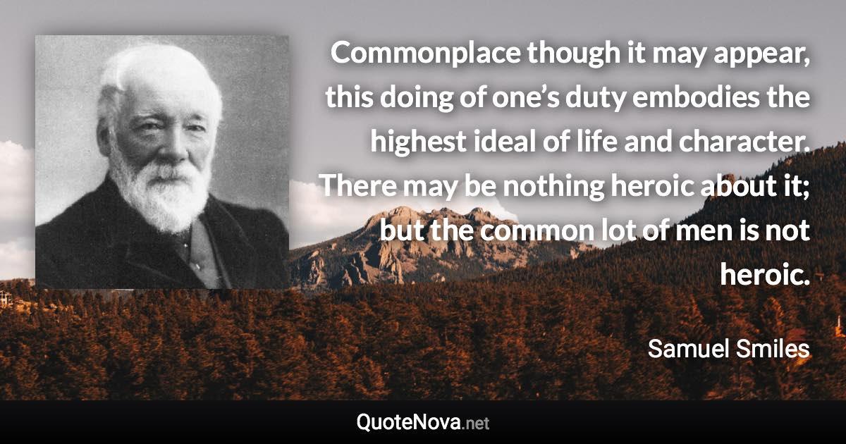 Commonplace though it may appear, this doing of one’s duty embodies the highest ideal of life and character. There may be nothing heroic about it; but the common lot of men is not heroic. - Samuel Smiles quote