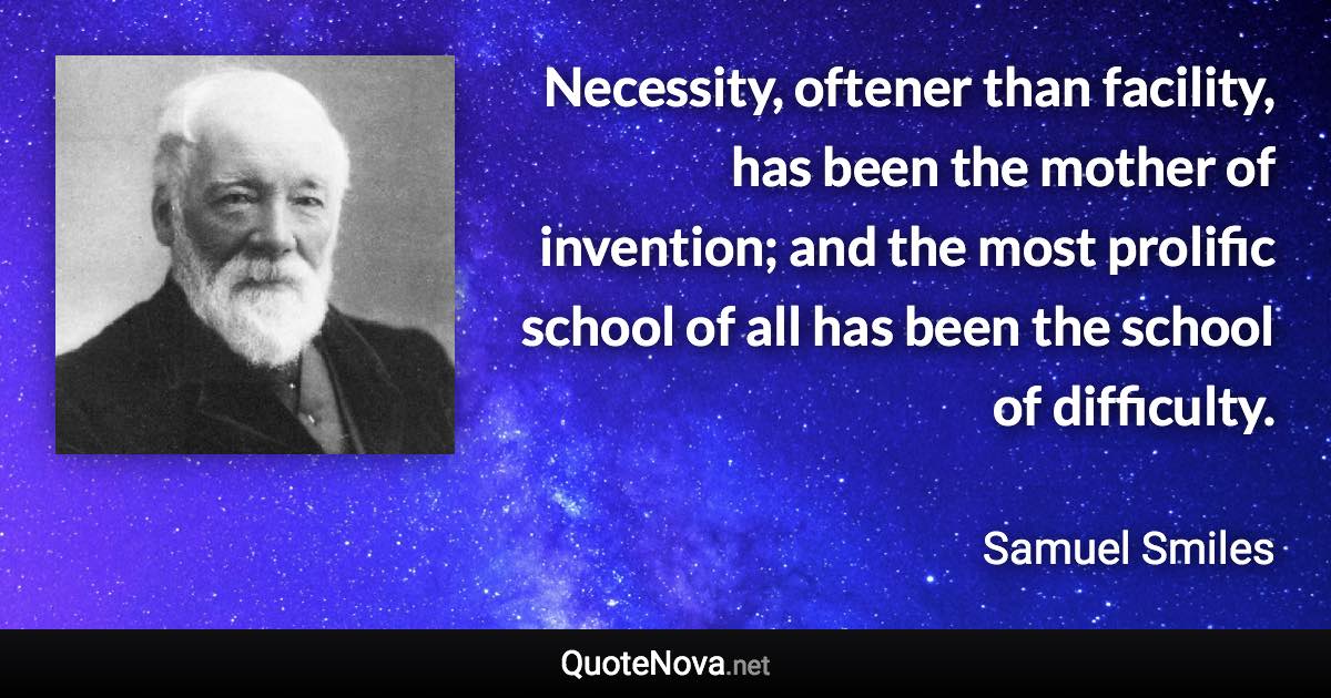 Necessity, oftener than facility, has been the mother of invention; and the most prolific school of all has been the school of difficulty. - Samuel Smiles quote