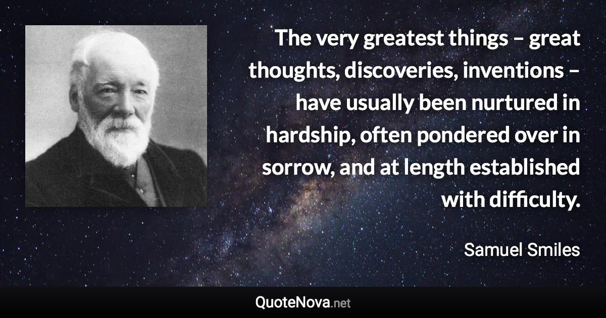 The very greatest things – great thoughts, discoveries, inventions – have usually been nurtured in hardship, often pondered over in sorrow, and at length established with difficulty. - Samuel Smiles quote