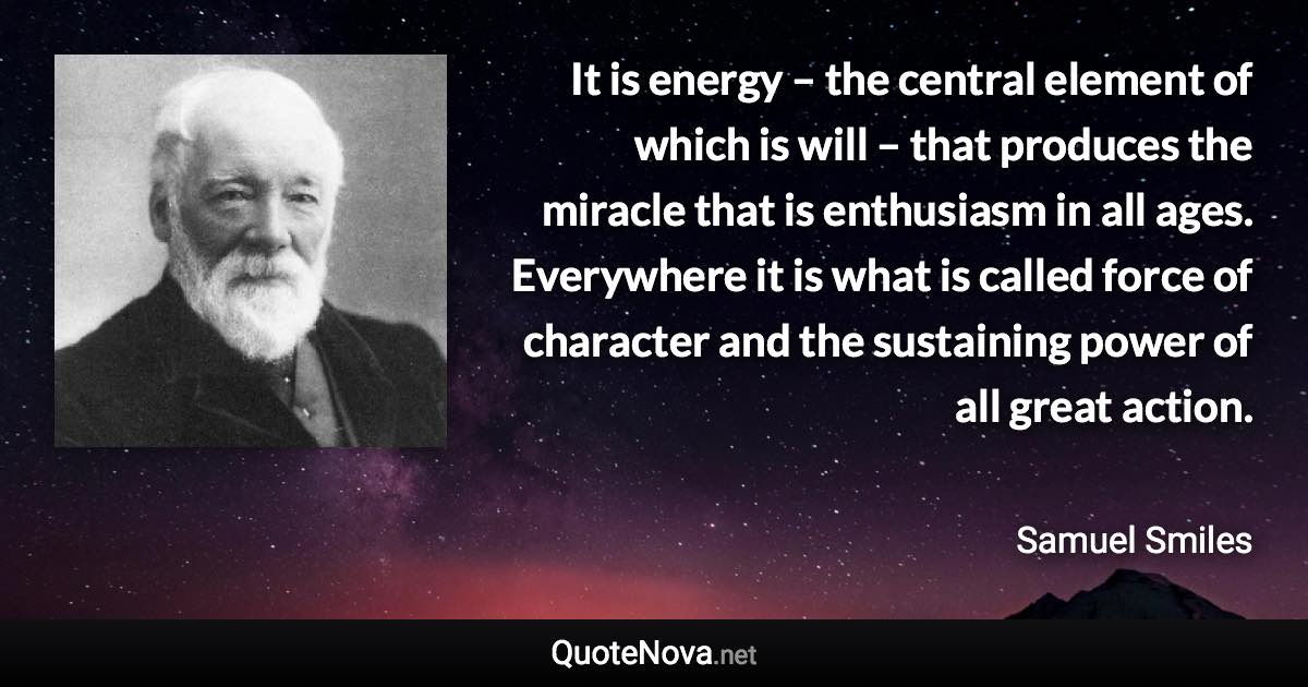 It is energy – the central element of which is will – that produces the miracle that is enthusiasm in all ages. Everywhere it is what is called force of character and the sustaining power of all great action. - Samuel Smiles quote