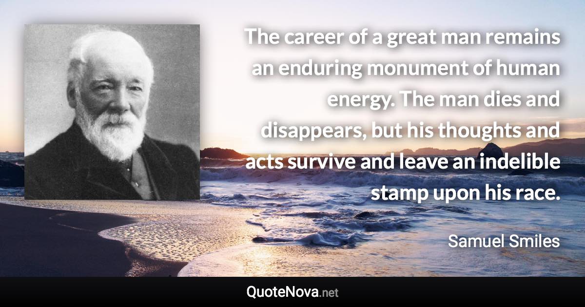 The career of a great man remains an enduring monument of human energy. The man dies and disappears, but his thoughts and acts survive and leave an indelible stamp upon his race. - Samuel Smiles quote