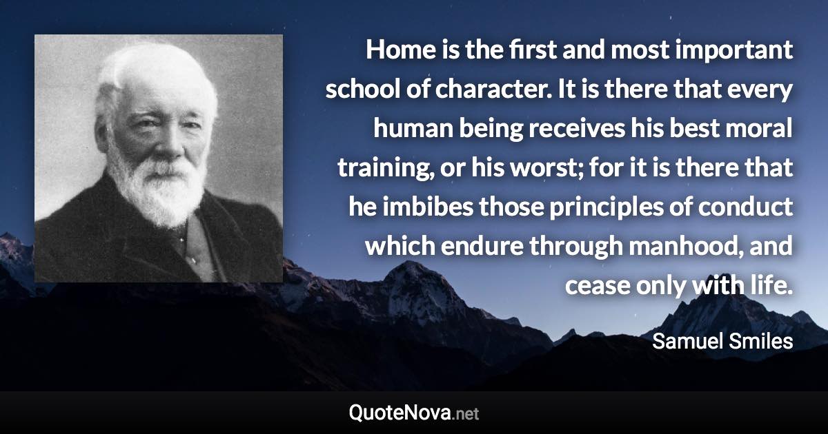 Home is the first and most important school of character. It is there that every human being receives his best moral training, or his worst; for it is there that he imbibes those principles of conduct which endure through manhood, and cease only with life. - Samuel Smiles quote