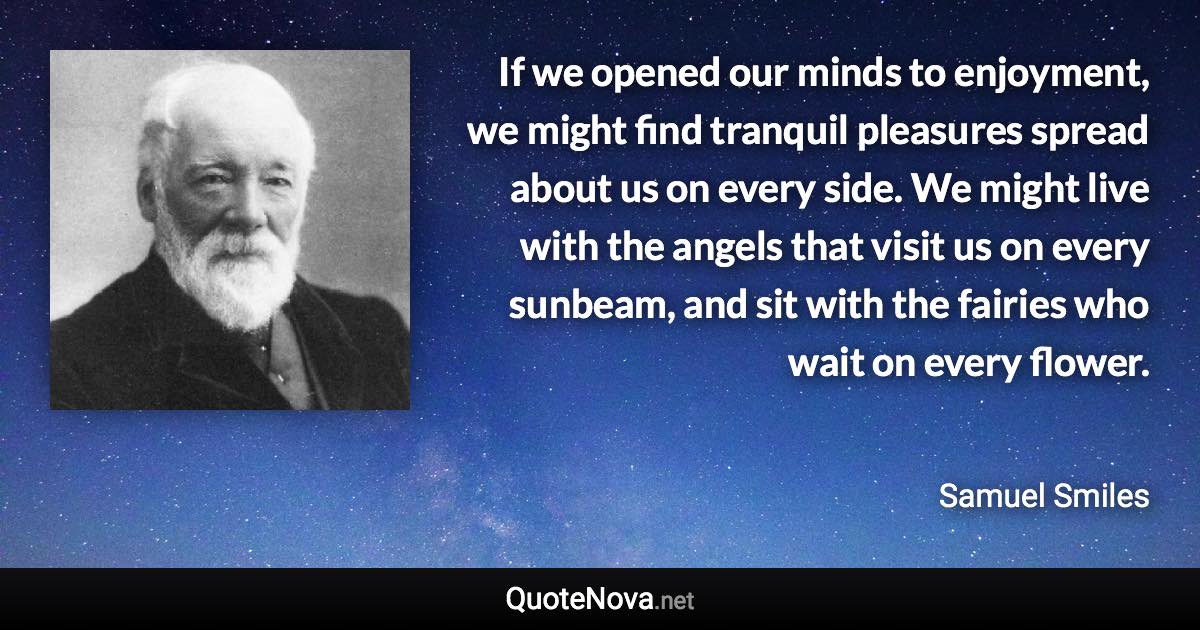 If we opened our minds to enjoyment, we might find tranquil pleasures spread about us on every side. We might live with the angels that visit us on every sunbeam, and sit with the fairies who wait on every flower. - Samuel Smiles quote