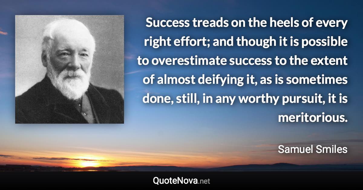 Success treads on the heels of every right effort; and though it is possible to overestimate success to the extent of almost deifying it, as is sometimes done, still, in any worthy pursuit, it is meritorious. - Samuel Smiles quote