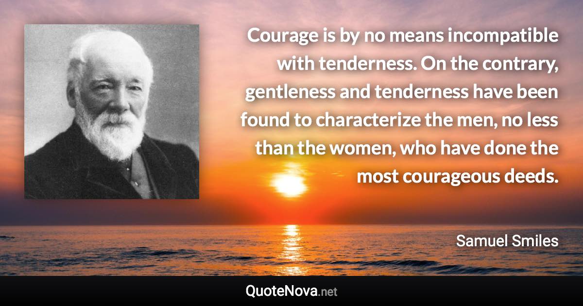 Courage is by no means incompatible with tenderness. On the contrary, gentleness and tenderness have been found to characterize the men, no less than the women, who have done the most courageous deeds. - Samuel Smiles quote