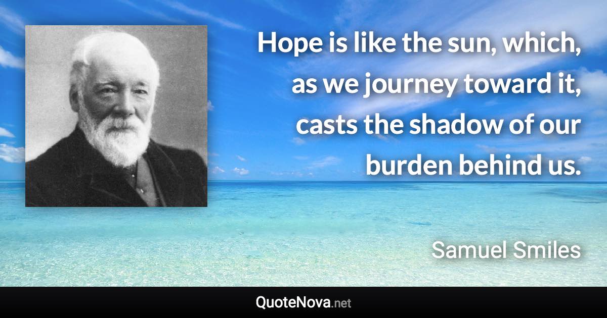 Hope is like the sun, which, as we journey toward it, casts the shadow of our burden behind us. - Samuel Smiles quote
