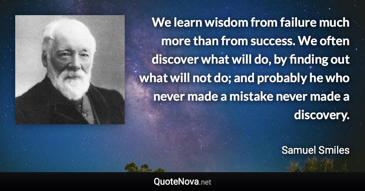 We learn wisdom from failure much more than from success. We often discover what will do, by finding out what will not do; and probably he who never made a mistake never made a discovery. - Samuel Smiles quote