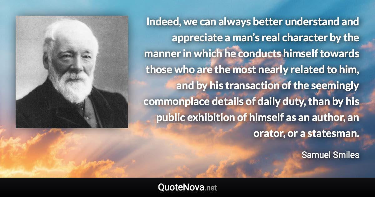 Indeed, we can always better understand and appreciate a man’s real character by the manner in which he conducts himself towards those who are the most nearly related to him, and by his transaction of the seemingly commonplace details of daily duty, than by his public exhibition of himself as an author, an orator, or a statesman. - Samuel Smiles quote