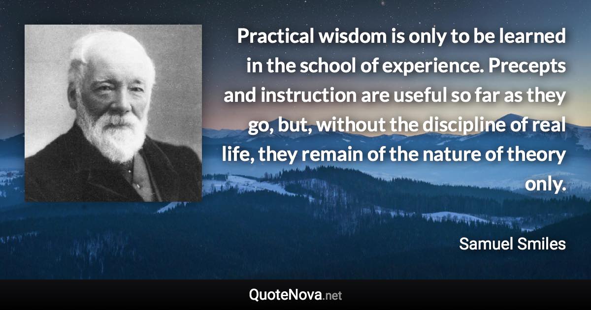 Practical wisdom is only to be learned in the school of experience. Precepts and instruction are useful so far as they go, but, without the discipline of real life, they remain of the nature of theory only. - Samuel Smiles quote