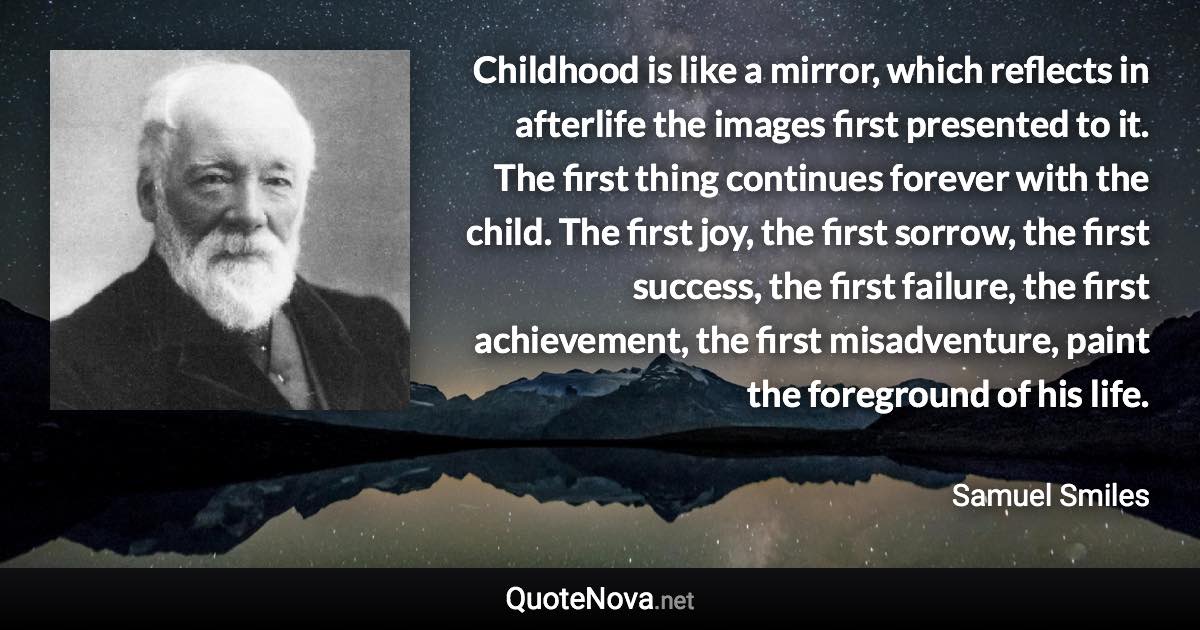 Childhood is like a mirror, which reflects in afterlife the images first presented to it. The first thing continues forever with the child. The first joy, the first sorrow, the first success, the first failure, the first achievement, the first misadventure, paint the foreground of his life. - Samuel Smiles quote