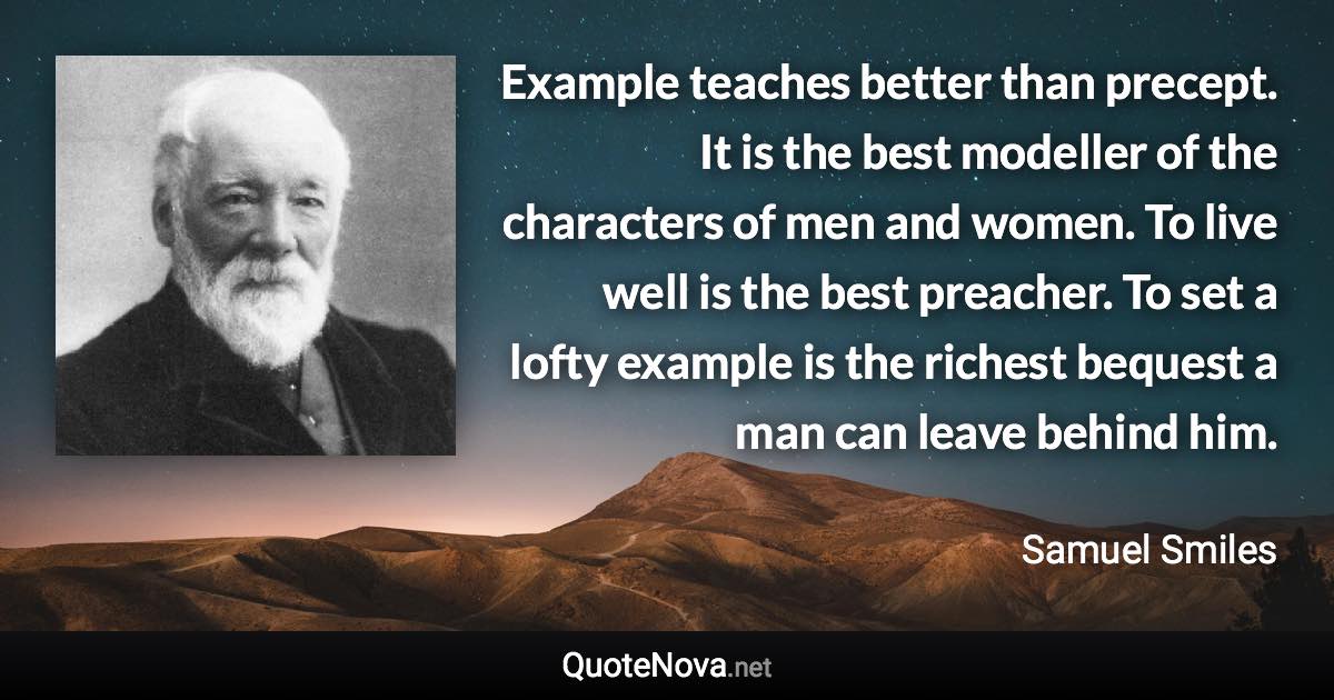 Example teaches better than precept. It is the best modeller of the characters of men and women. To live well is the best preacher. To set a lofty example is the richest bequest a man can leave behind him. - Samuel Smiles quote