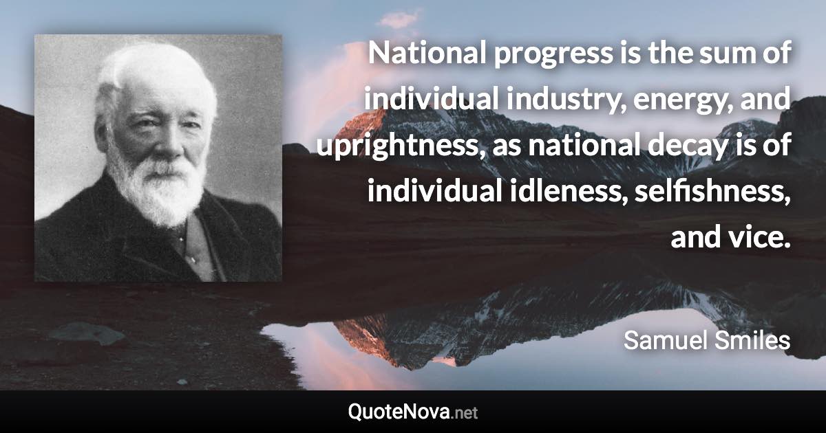 National progress is the sum of individual industry, energy, and uprightness, as national decay is of individual idleness, selfishness, and vice. - Samuel Smiles quote