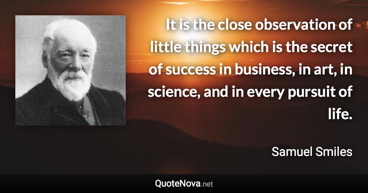 It is the close observation of little things which is the secret of success in business, in art, in science, and in every pursuit of life. - Samuel Smiles quote