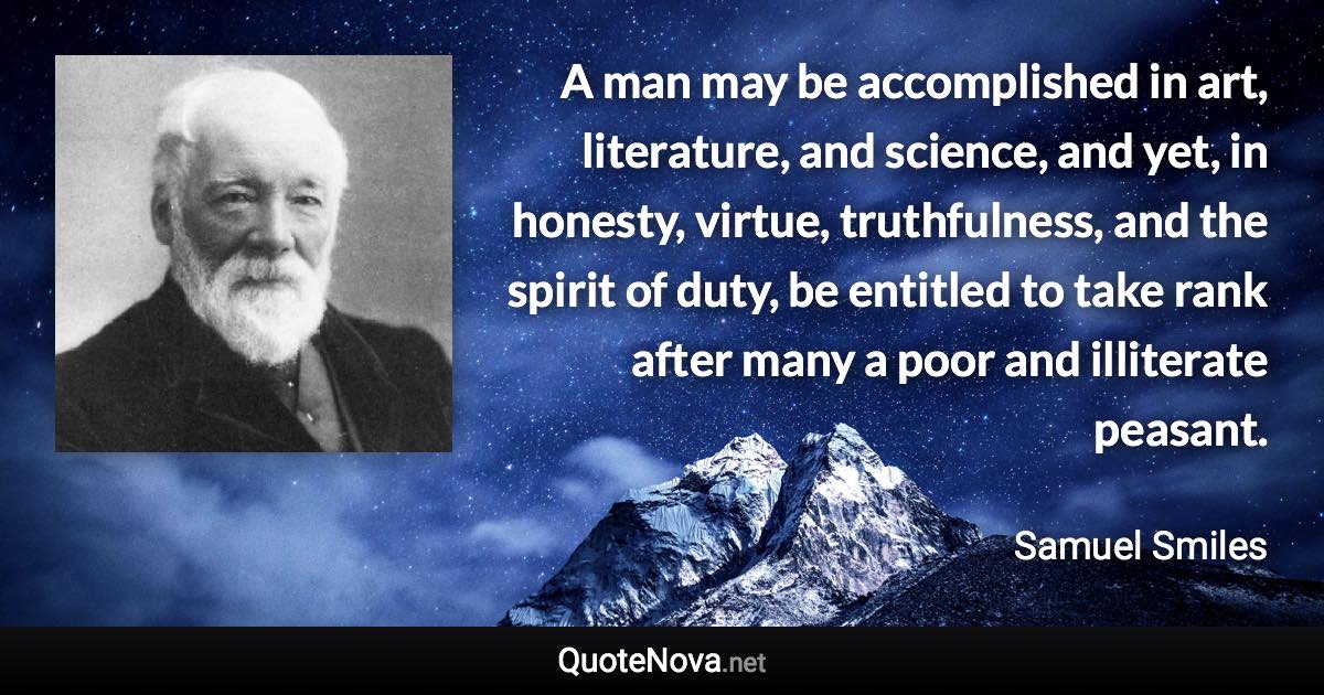 A man may be accomplished in art, literature, and science, and yet, in honesty, virtue, truthfulness, and the spirit of duty, be entitled to take rank after many a poor and illiterate peasant. - Samuel Smiles quote