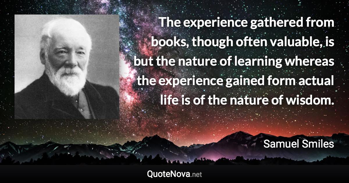 The experience gathered from books, though often valuable, is but the nature of learning whereas the experience gained form actual life is of the nature of wisdom. - Samuel Smiles quote