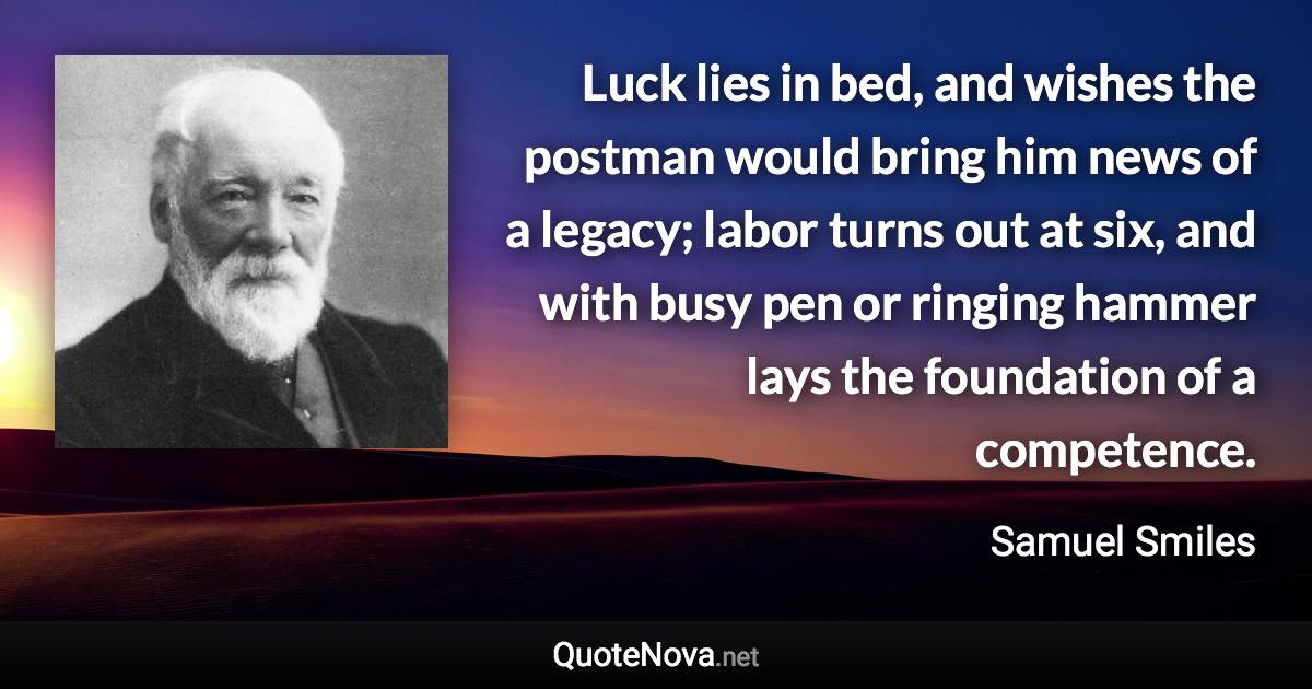Luck lies in bed, and wishes the postman would bring him news of a legacy; labor turns out at six, and with busy pen or ringing hammer lays the foundation of a competence. - Samuel Smiles quote