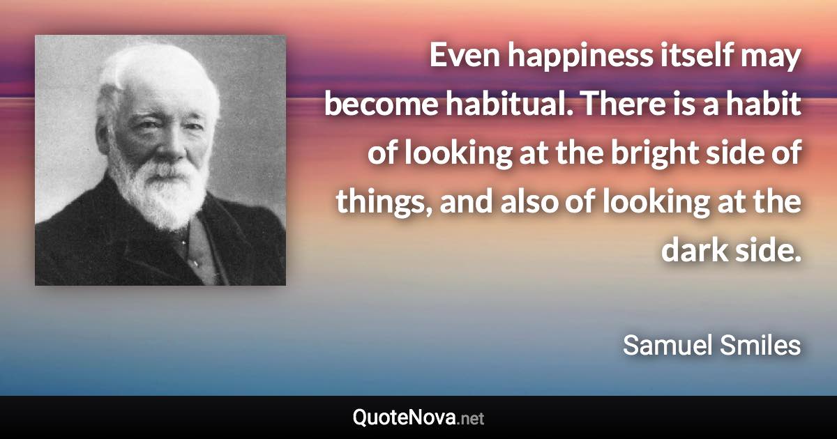 Even happiness itself may become habitual. There is a habit of looking at the bright side of things, and also of looking at the dark side. - Samuel Smiles quote