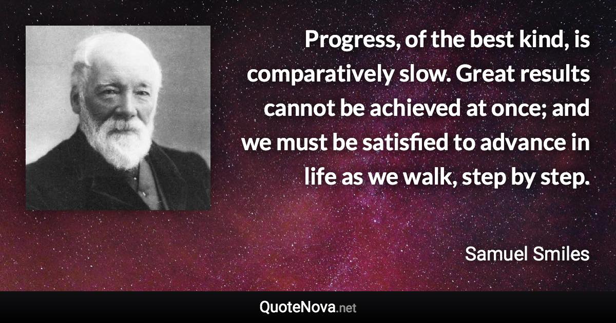 Progress, of the best kind, is comparatively slow. Great results cannot be achieved at once; and we must be satisfied to advance in life as we walk, step by step. - Samuel Smiles quote