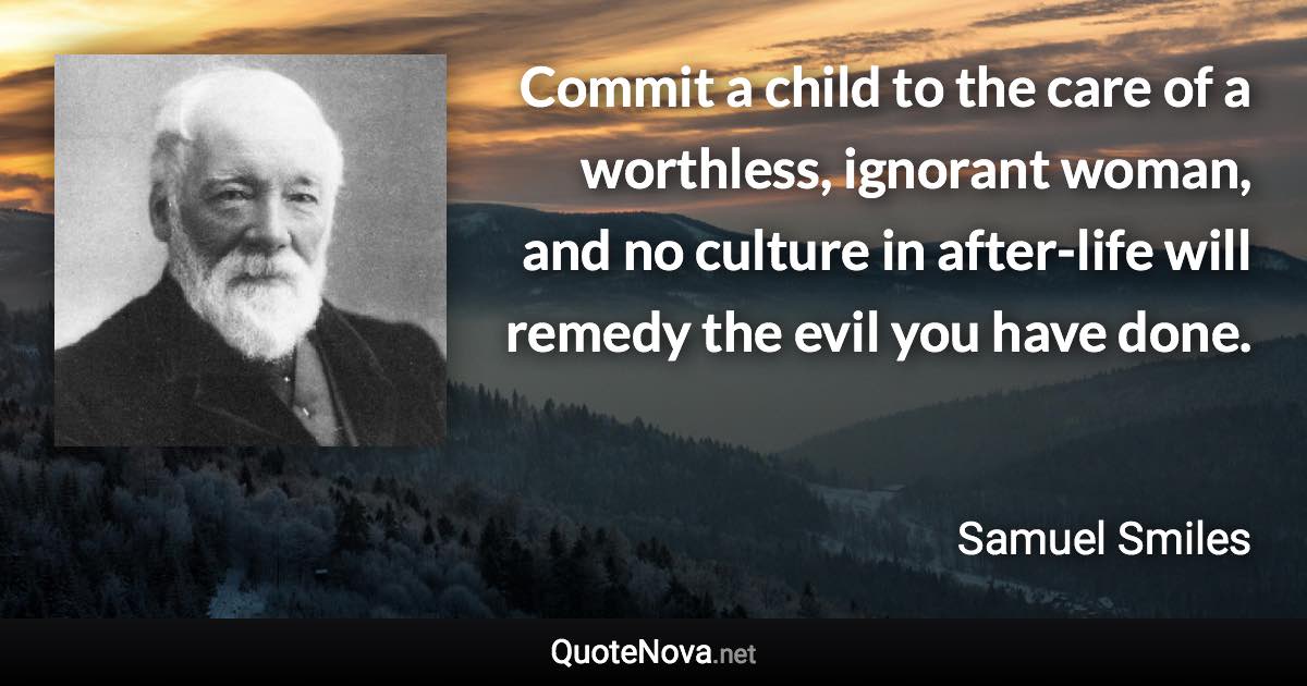 Commit a child to the care of a worthless, ignorant woman, and no culture in after-life will remedy the evil you have done. - Samuel Smiles quote