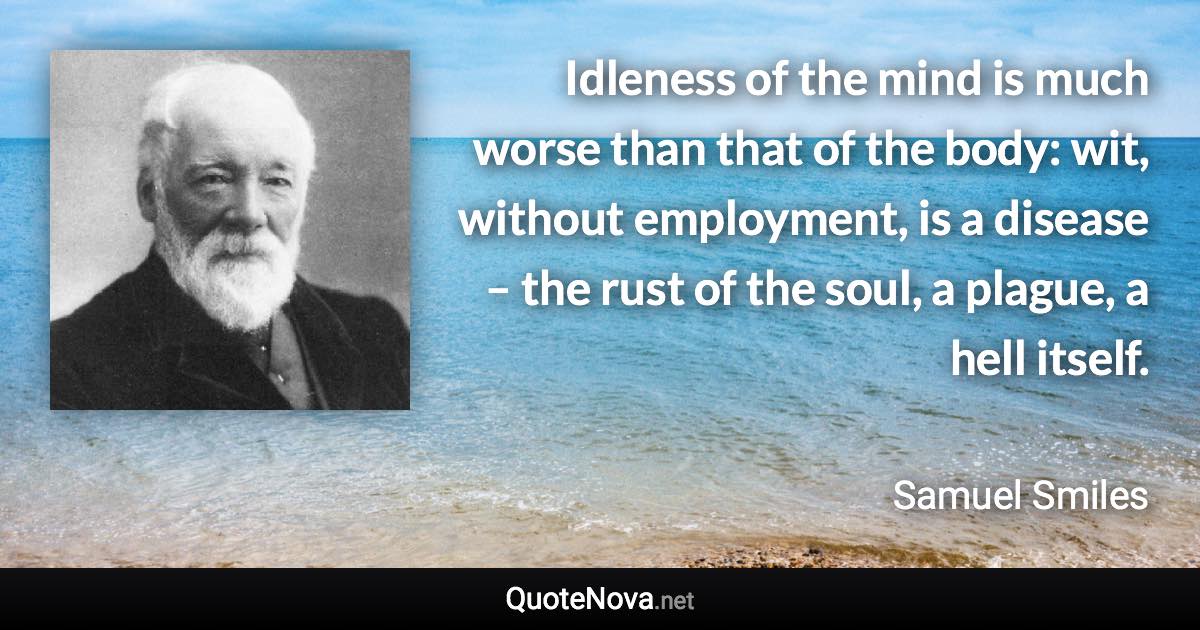 Idleness of the mind is much worse than that of the body: wit, without employment, is a disease – the rust of the soul, a plague, a hell itself. - Samuel Smiles quote