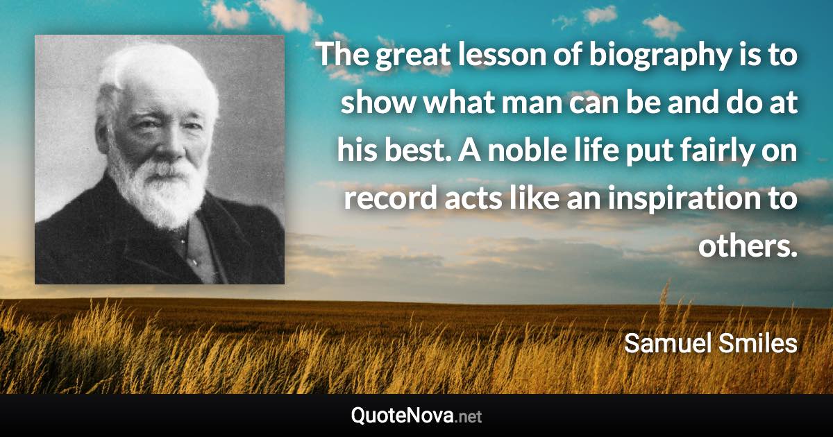 The great lesson of biography is to show what man can be and do at his best. A noble life put fairly on record acts like an inspiration to others. - Samuel Smiles quote