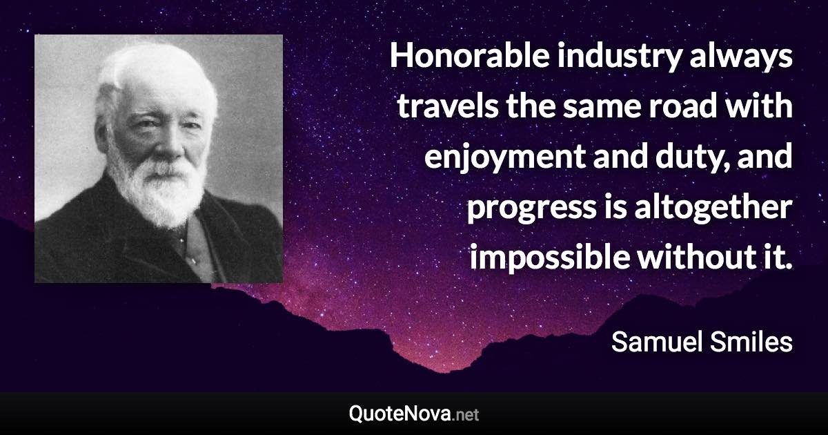 Honorable industry always travels the same road with enjoyment and duty, and progress is altogether impossible without it. - Samuel Smiles quote