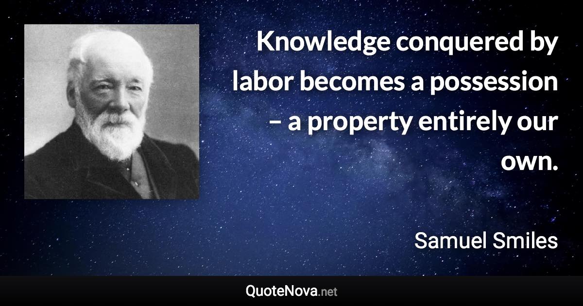 Knowledge conquered by labor becomes a possession – a property entirely our own. - Samuel Smiles quote