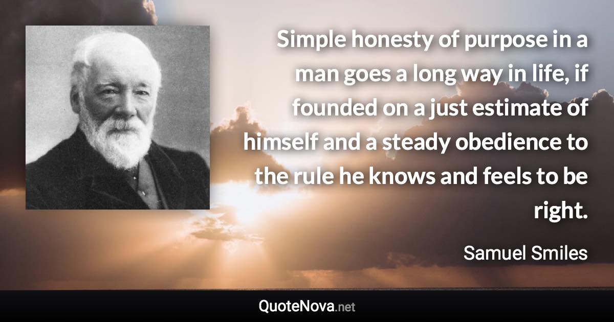 Simple honesty of purpose in a man goes a long way in life, if founded on a just estimate of himself and a steady obedience to the rule he knows and feels to be right. - Samuel Smiles quote