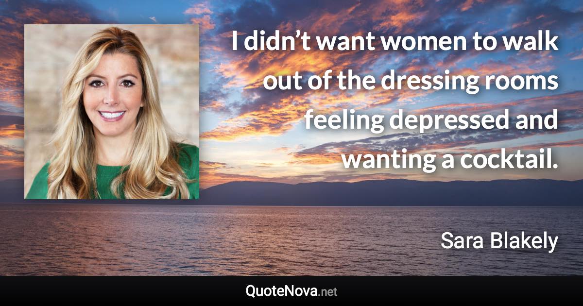 I didn’t want women to walk out of the dressing rooms feeling depressed and wanting a cocktail. - Sara Blakely quote