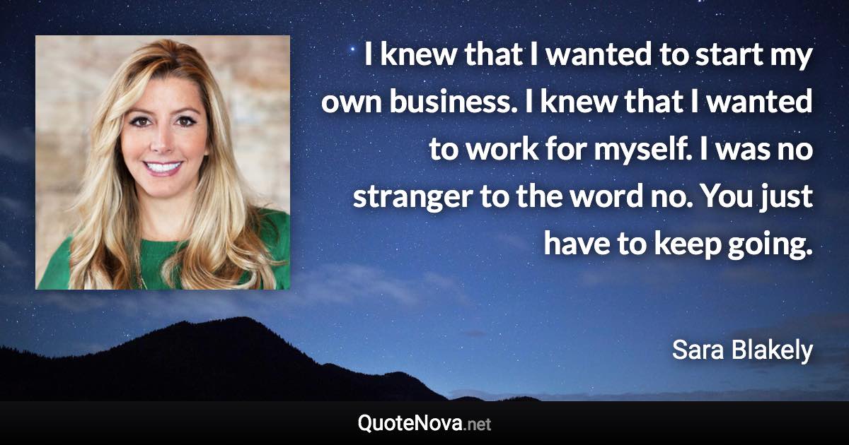 I knew that I wanted to start my own business. I knew that I wanted to work for myself. I was no stranger to the word no. You just have to keep going. - Sara Blakely quote