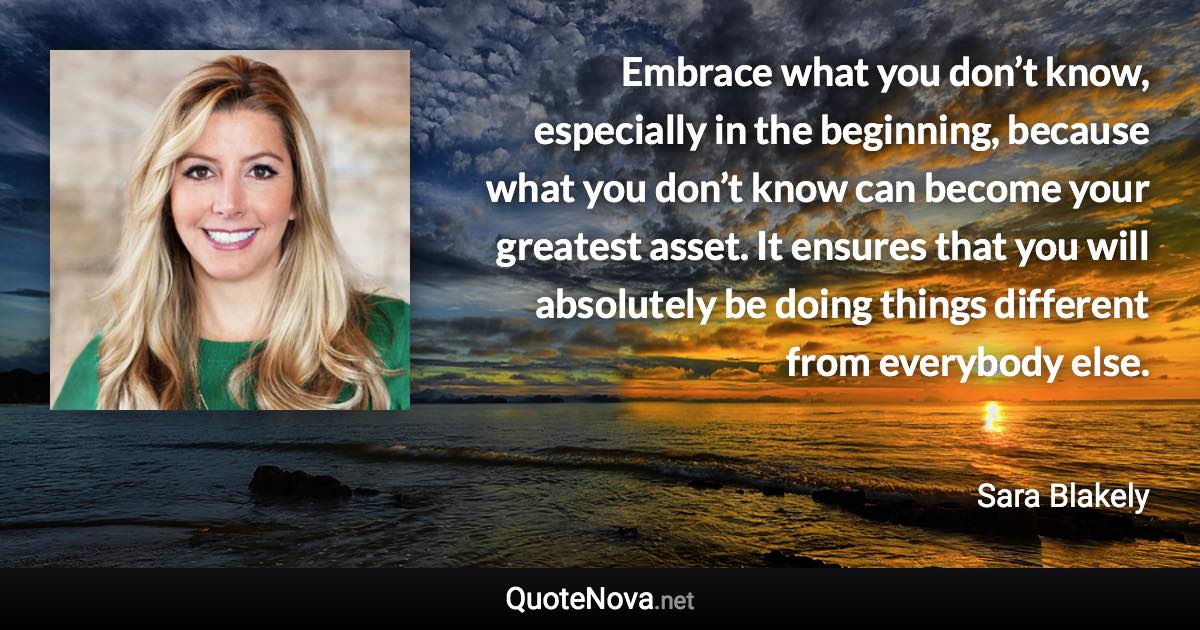 Embrace what you don’t know, especially in the beginning, because what you don’t know can become your greatest asset. It ensures that you will absolutely be doing things different from everybody else. - Sara Blakely quote