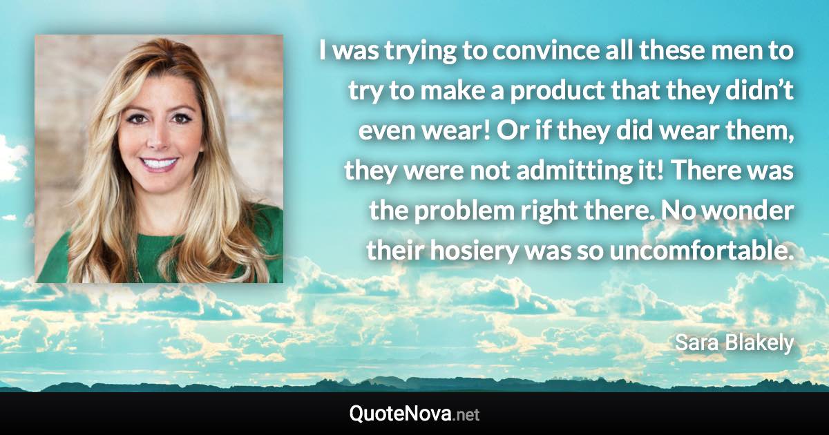 I was trying to convince all these men to try to make a product that they didn’t even wear! Or if they did wear them, they were not admitting it! There was the problem right there. No wonder their hosiery was so uncomfortable. - Sara Blakely quote