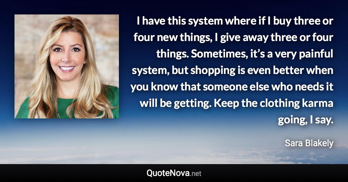 I have this system where if I buy three or four new things, I give away three or four things. Sometimes, it’s a very painful system, but shopping is even better when you know that someone else who needs it will be getting. Keep the clothing karma going, I say. - Sara Blakely quote