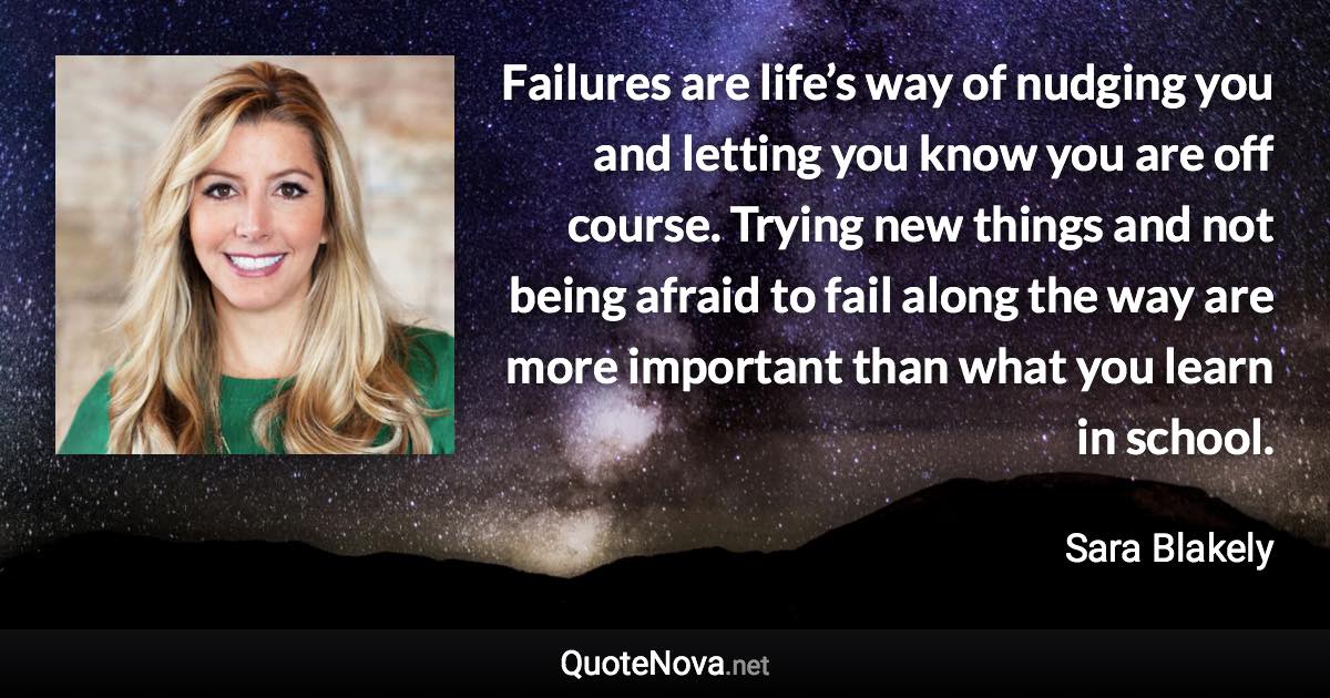 Failures are life’s way of nudging you and letting you know you are off course. Trying new things and not being afraid to fail along the way are more important than what you learn in school. - Sara Blakely quote