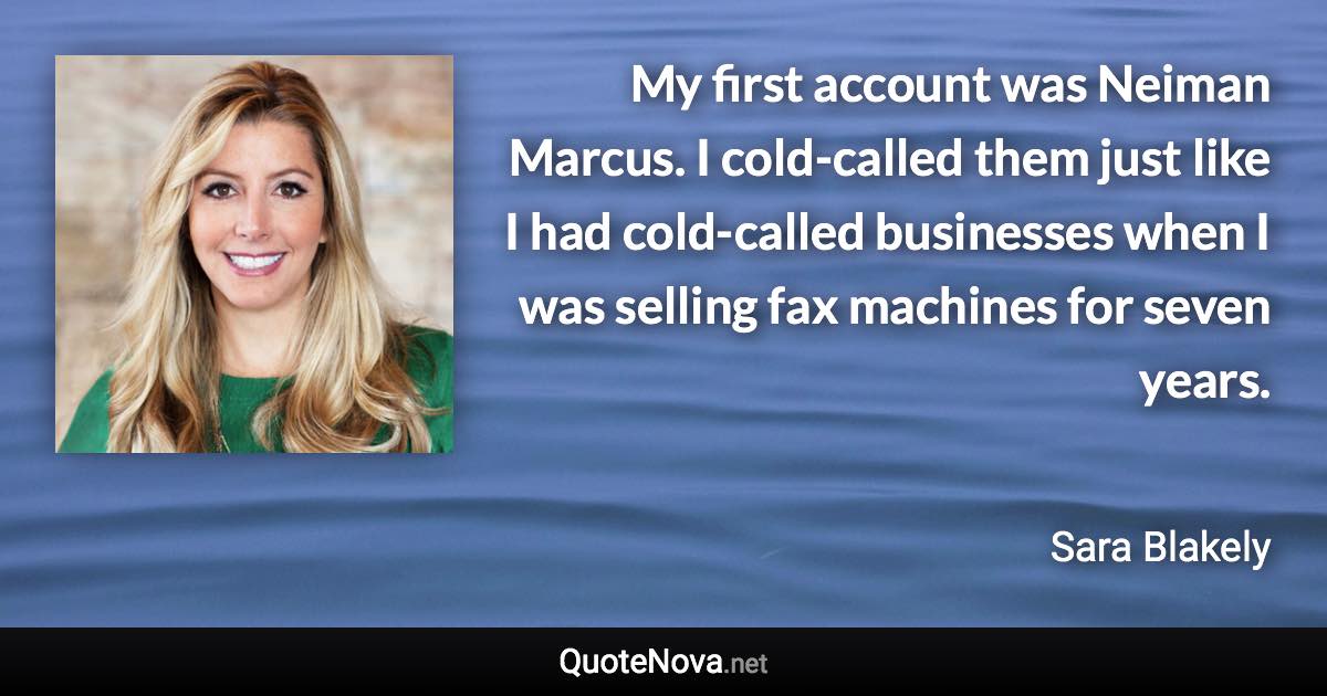 My first account was Neiman Marcus. I cold-called them just like I had cold-called businesses when I was selling fax machines for seven years. - Sara Blakely quote