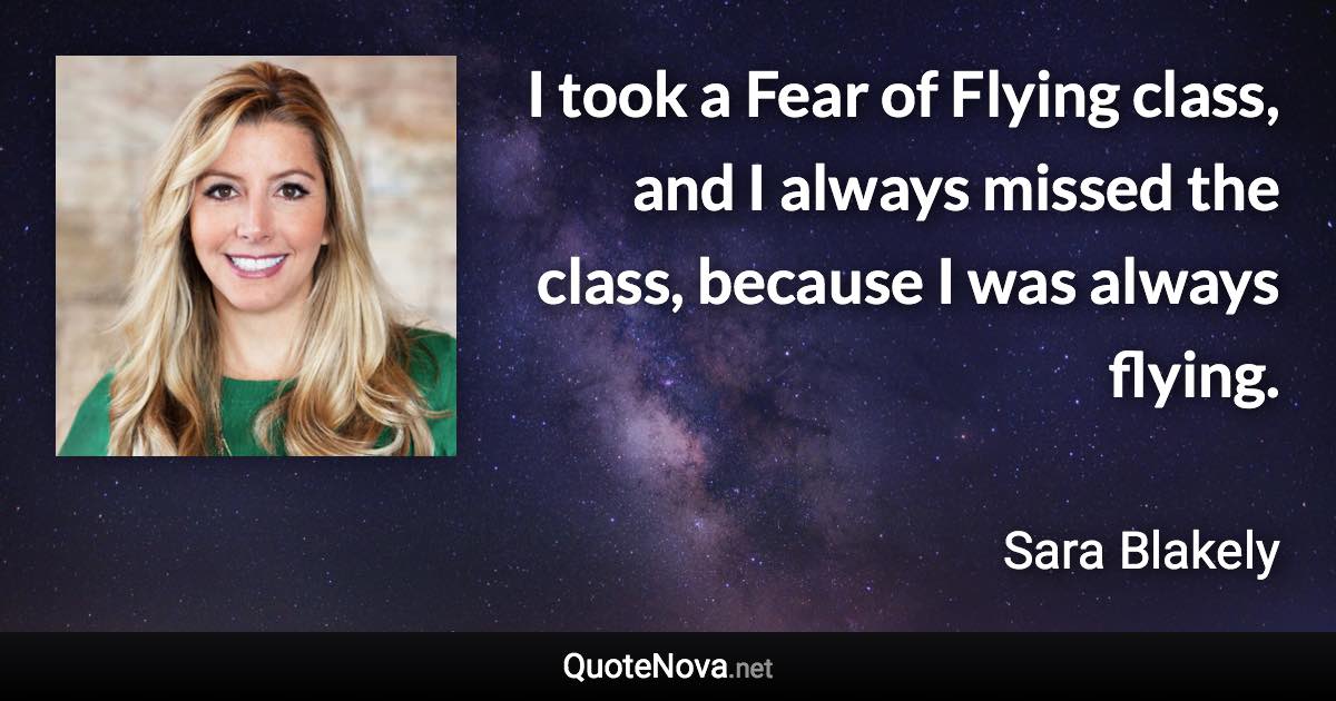 I took a Fear of Flying class, and I always missed the class, because I was always flying. - Sara Blakely quote