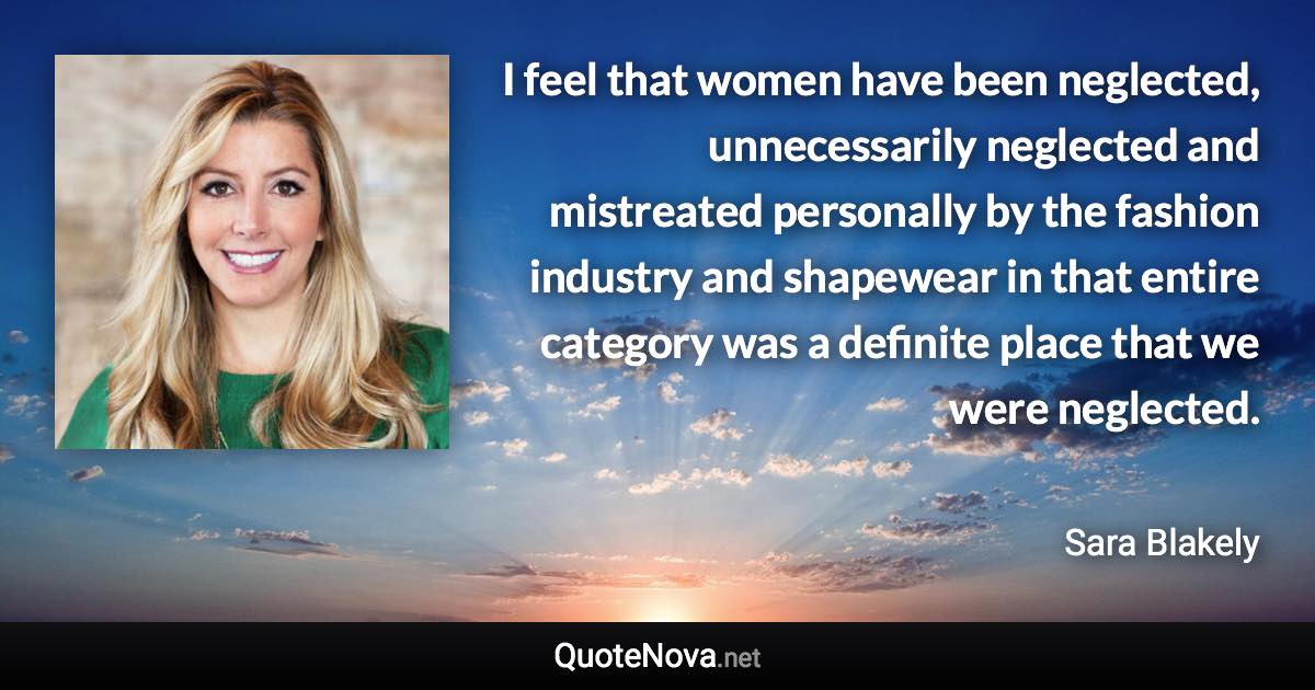 I feel that women have been neglected, unnecessarily neglected and mistreated personally by the fashion industry and shapewear in that entire category was a definite place that we were neglected. - Sara Blakely quote