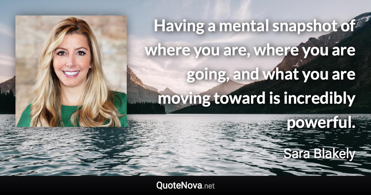 Having a mental snapshot of where you are, where you are going, and what you are moving toward is incredibly powerful. - Sara Blakely quote