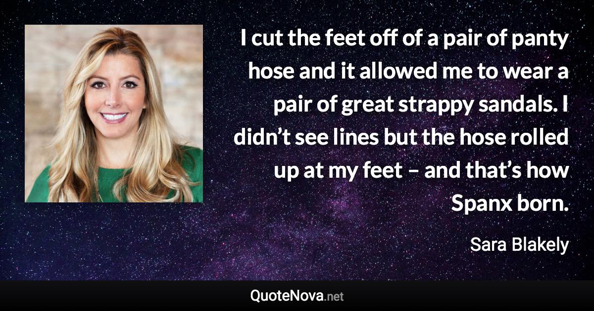 I cut the feet off of a pair of panty hose and it allowed me to wear a pair of great strappy sandals. I didn’t see lines but the hose rolled up at my feet – and that’s how Spanx born. - Sara Blakely quote