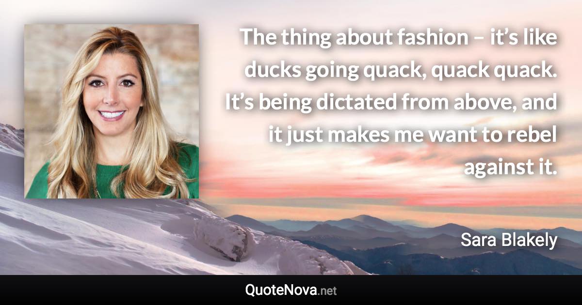 The thing about fashion – it’s like ducks going quack, quack quack. It’s being dictated from above, and it just makes me want to rebel against it. - Sara Blakely quote