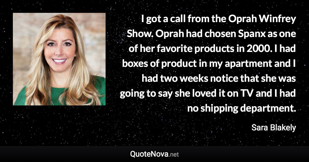 I got a call from the Oprah Winfrey Show. Oprah had chosen Spanx as one of her favorite products in 2000. I had boxes of product in my apartment and I had two weeks notice that she was going to say she loved it on TV and I had no shipping department. - Sara Blakely quote